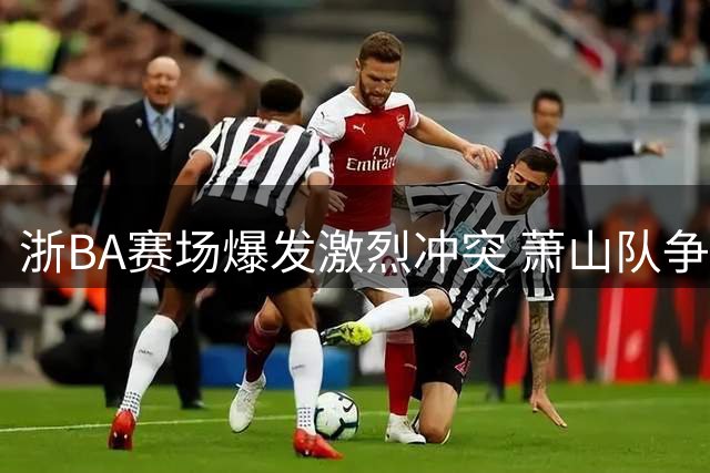 浙BA赛场爆发激烈冲突 萧山队争议球员再成焦点