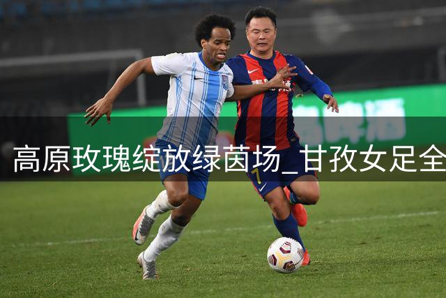 高原玫瑰绽放绿茵场 甘孜女足全国赛场初露锋芒